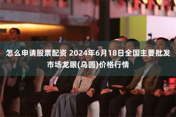 怎么申请股票配资 2024年6月18日全国主要批发市场龙眼(乌圆)价格行情