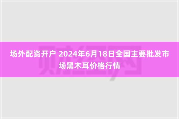 场外配资开户 2024年6月18日全国主要批发市场黑木耳价格行情