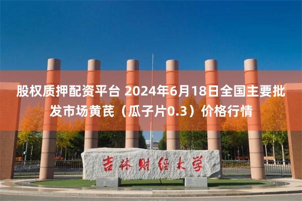 股权质押配资平台 2024年6月18日全国主要批发市场黄芪（瓜子片0.3）价格行情