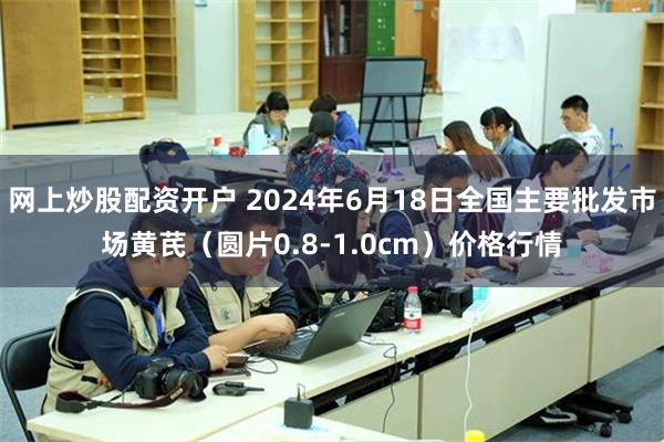 网上炒股配资开户 2024年6月18日全国主要批发市场黄芪（圆片0.8-1.0cm）价格行情