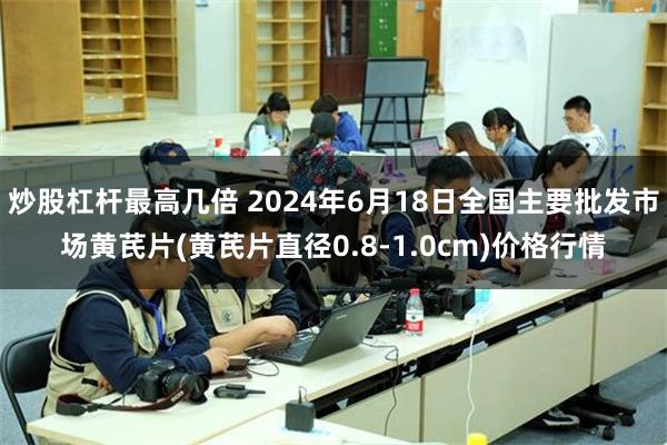 炒股杠杆最高几倍 2024年6月18日全国主要批发市场黄芪片(黄芪片直径0.8-1.0cm)价格行情