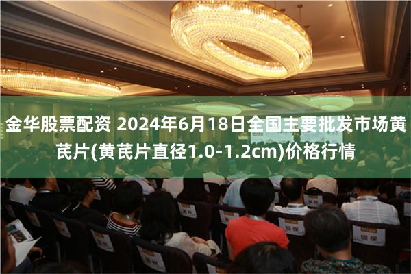 金华股票配资 2024年6月18日全国主要批发市场黄芪片(黄芪片直径1.0-1.2cm)价格行情