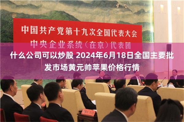 什么公司可以炒股 2024年6月18日全国主要批发市场黄元帅苹果价格行情