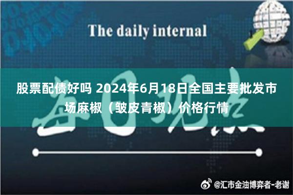 股票配债好吗 2024年6月18日全国主要批发市场麻椒（皱皮青椒）价格行情