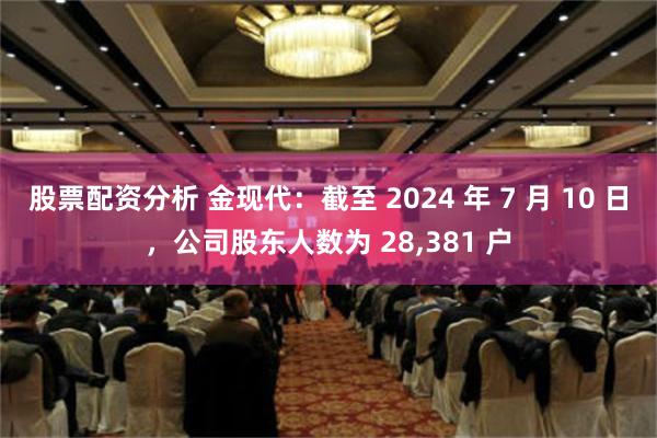 股票配资分析 金现代：截至 2024 年 7 月 10 日，公司股东人数为 28,381 户