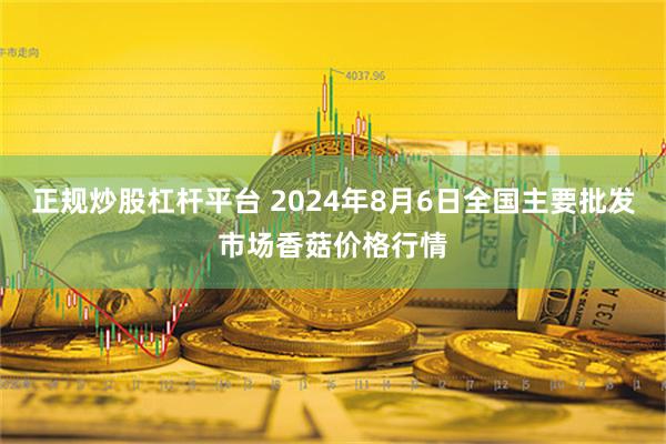 正规炒股杠杆平台 2024年8月6日全国主要批发市场香菇价格行情