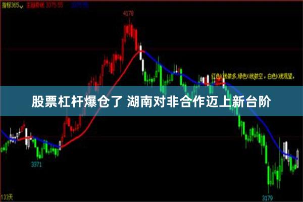 股票杠杆爆仓了 湖南对非合作迈上新台阶