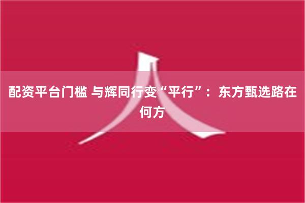 配资平台门槛 与辉同行变“平行”：东方甄选路在何方