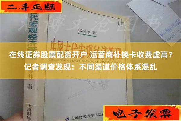 在线证券股票配资开户 运营商补换卡收费虚高？记者调查发现：不同渠道价格体系混乱