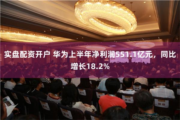 实盘配资开户 华为上半年净利润551.1亿元，同比增长18.2%