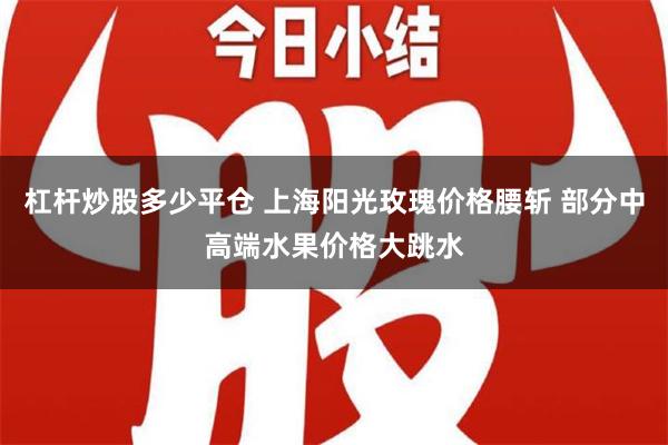 杠杆炒股多少平仓 上海阳光玫瑰价格腰斩 部分中高端水果价格大跳水