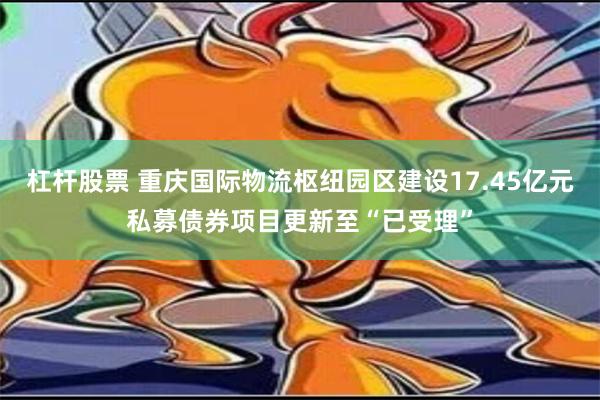 杠杆股票 重庆国际物流枢纽园区建设17.45亿元私募债券项目更新至“已受理”