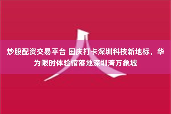 炒股配资交易平台 国庆打卡深圳科技新地标，华为限时体验馆落地深圳湾万象城