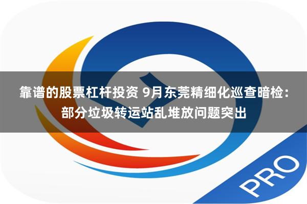 靠谱的股票杠杆投资 9月东莞精细化巡查暗检：部分垃圾转运站乱堆放问题突出