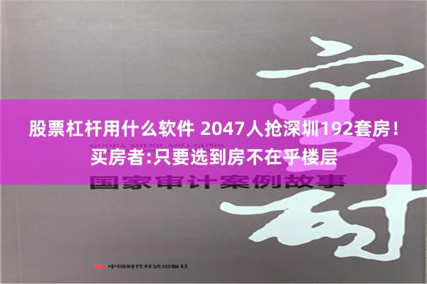 股票杠杆用什么软件 2047人抢深圳192套房！买房者:只要选到房不在乎楼层