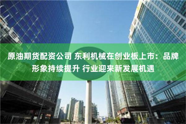 原油期货配资公司 东利机械在创业板上市：品牌形象持续提升 行业迎来新发展机遇