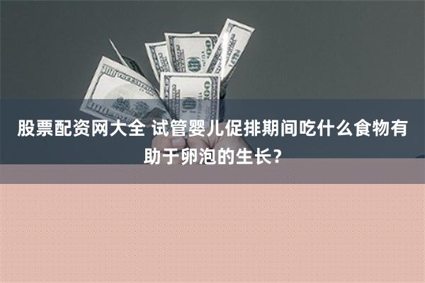 股票配资网大全 试管婴儿促排期间吃什么食物有助于卵泡的生长？