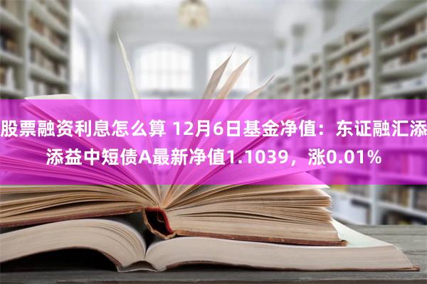 股票融资利息怎么算 12月6日基金净值：东证融汇添添益中短债A最新净值1.103