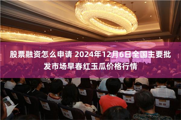 股票融资怎么申请 2024年12月6日全国主要批发市场早春红玉瓜价格行情