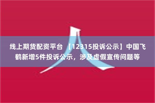 线上期货配资平台 【12315投诉公示】中国飞鹤新增5件投诉公示，涉及虚假宣传问