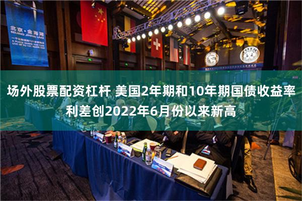 场外股票配资杠杆 美国2年期和10年期国债收益率利差创2022年6月份以来新高