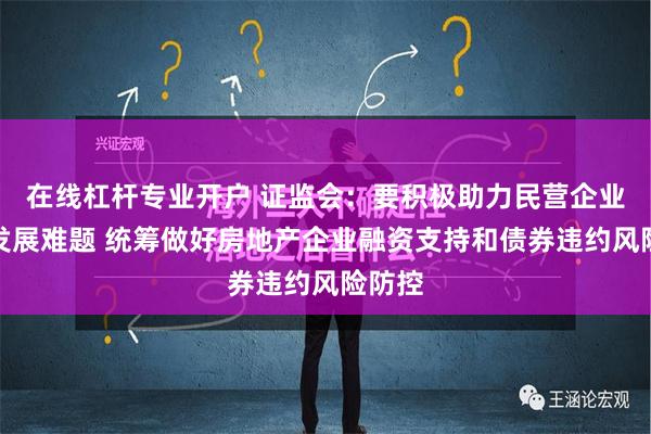 在线杠杆专业开户 证监会：要积极助力民营企业破解发展难题 统筹做好房地产企业融资